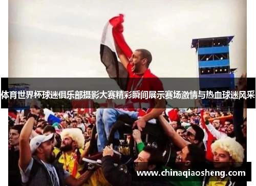 体育世界杯球迷俱乐部摄影大赛精彩瞬间展示赛场激情与热血球迷风采 体育世界杯球迷俱乐部摄影大赛精彩瞬间展示赛场激情与热血球迷风采