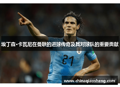 埃丁森·卡瓦尼在曼联的进球传奇及其对球队的重要贡献 埃丁森·卡瓦尼在曼联的进球传奇及其对球队的重要贡献