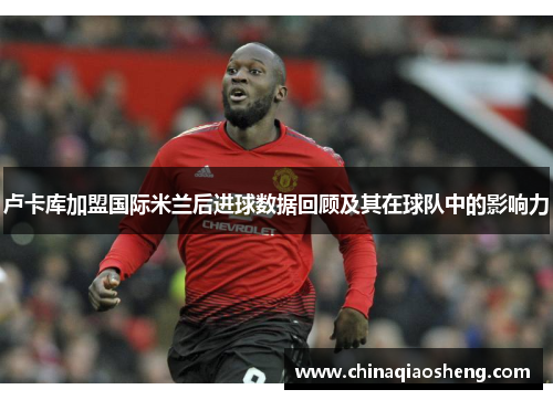 卢卡库加盟国际米兰后进球数据回顾及其在球队中的影响力 卢卡库加盟国际米兰后进球数据回顾及其在球队中的影响力