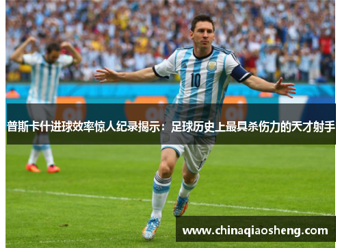 普斯卡什进球效率惊人纪录揭示：足球历史上最具杀伤力的天才射手