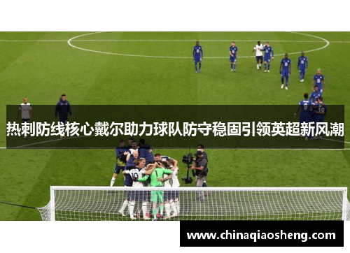 热刺防线核心戴尔助力球队防守稳固引领英超新风潮 热刺防线核心戴尔助力球队防守稳固引领英超新风潮