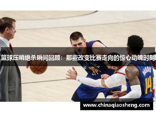 篮球压哨绝杀瞬间回顾：那些改变比赛走向的惊心动魄时刻