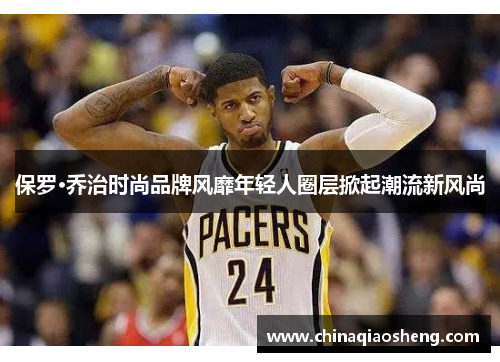 保罗·乔治时尚品牌风靡年轻人圈层掀起潮流新风尚 保罗·乔治时尚品牌风靡年轻人圈层掀起潮流新风尚