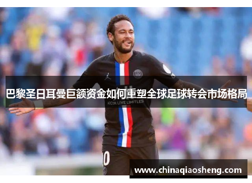 巴黎圣日耳曼巨额资金如何重塑全球足球转会市场格局 巴黎圣日耳曼巨额资金如何重塑全球足球转会市场格局