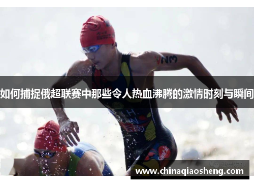 如何捕捉俄超联赛中那些令人热血沸腾的激情时刻与瞬间 如何捕捉俄超联赛中那些令人热血沸腾的激情时刻与瞬间