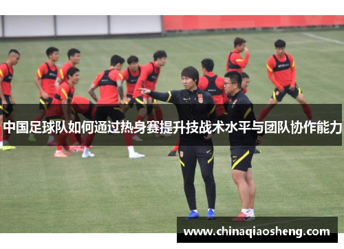 中国足球队如何通过热身赛提升技战术水平与团队协作能力 中国足球队如何通过热身赛提升技战术水平与团队协作能力