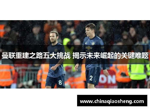 曼联重建之路五大挑战 揭示未来崛起的关键难题