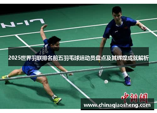 2025世界羽联排名前五羽毛球运动员盘点及其辉煌成就解析 2025世界羽联排名前五羽毛球运动员盘点及其辉煌成就解析
