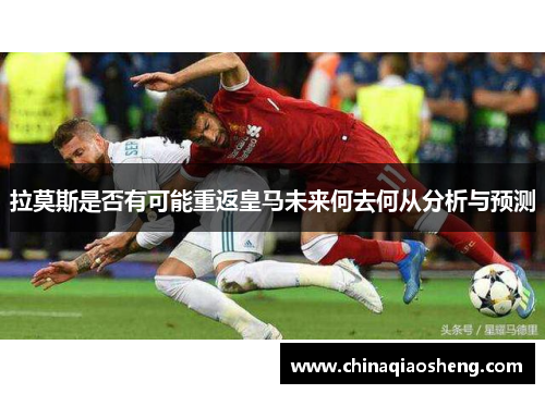 拉莫斯是否有可能重返皇马未来何去何从分析与预测