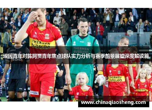 埃因青年对阵阿贾青年焦点球队实力分析与赛季前景展望深度解读篇 埃因青年对阵阿贾青年焦点球队实力分析与赛季前景展望深度解读篇