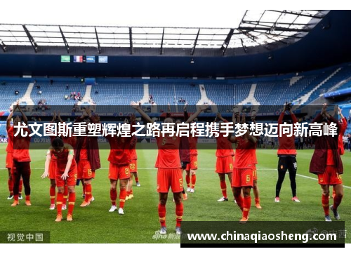 尤文图斯重塑辉煌之路再启程携手梦想迈向新高峰