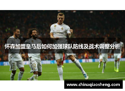 怀森加盟皇马后如何加强球队防线及战术调整分析