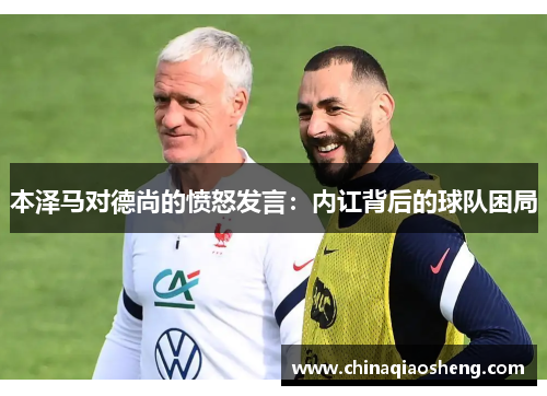 本泽马对德尚的愤怒发言:内讧背后的球队困局 本泽马对德尚的愤怒发言:内讧背后的球队困局